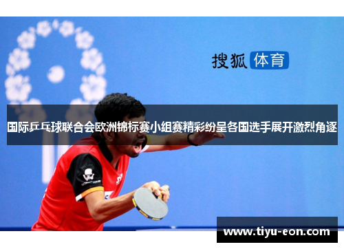 国际乒乓球联合会欧洲锦标赛小组赛精彩纷呈各国选手展开激烈角逐