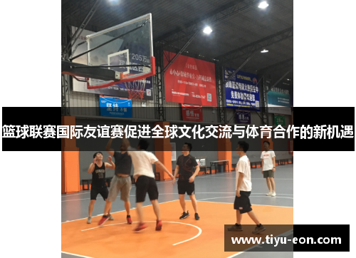 篮球联赛国际友谊赛促进全球文化交流与体育合作的新机遇