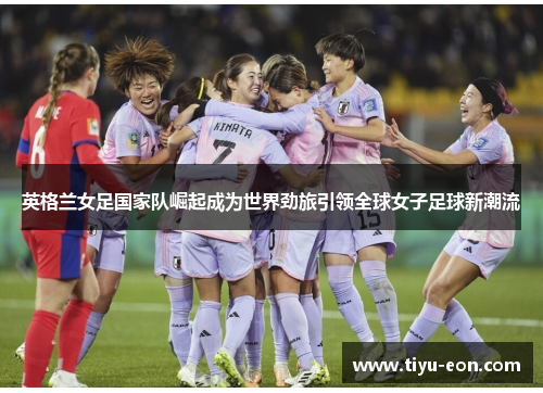 英格兰女足国家队崛起成为世界劲旅引领全球女子足球新潮流