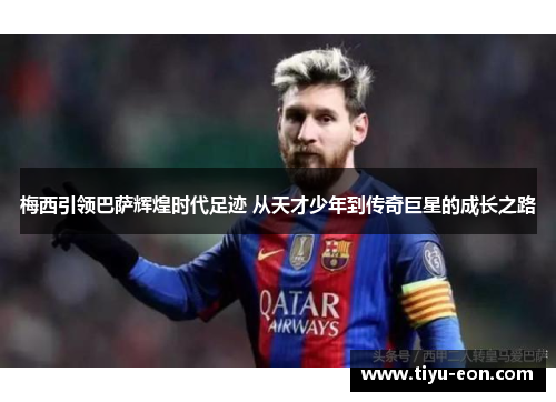 梅西引领巴萨辉煌时代足迹 从天才少年到传奇巨星的成长之路