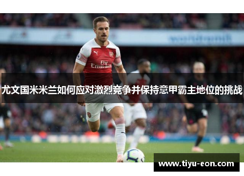 尤文国米米兰如何应对激烈竞争并保持意甲霸主地位的挑战