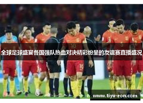 全球足球盛宴各国强队热血对决精彩纷呈的友谊赛直播盛况
