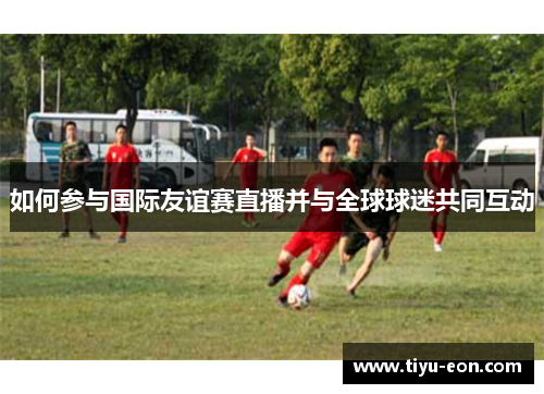 如何参与国际友谊赛直播并与全球球迷共同互动