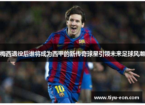 梅西退役后谁将成为西甲的新传奇球星引领未来足球风潮