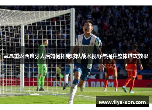 武磊重返西班牙人后如何拓宽球队战术视野与提升整体进攻效果