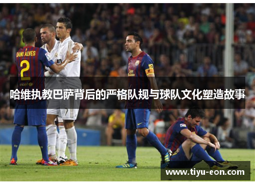 哈维执教巴萨背后的严格队规与球队文化塑造故事