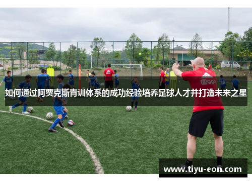 如何通过阿贾克斯青训体系的成功经验培养足球人才并打造未来之星