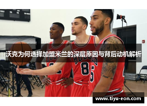 沃克为何选择加盟米兰的深层原因与背后动机解析