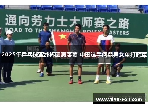 2025年乒乓球亚洲杯圆满落幕 中国选手问鼎男女单打冠军