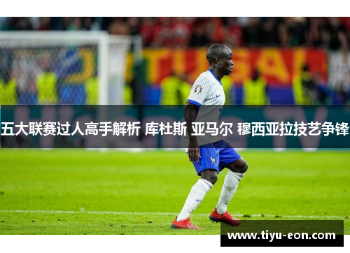 五大联赛过人高手解析 库杜斯 亚马尔 穆西亚拉技艺争锋