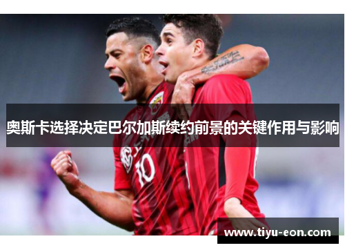 奥斯卡选择决定巴尔加斯续约前景的关键作用与影响