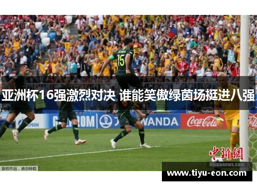 亚洲杯16强激烈对决 谁能笑傲绿茵场挺进八强