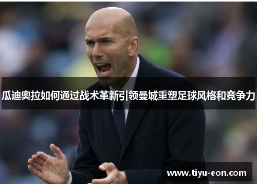 瓜迪奥拉如何通过战术革新引领曼城重塑足球风格和竞争力