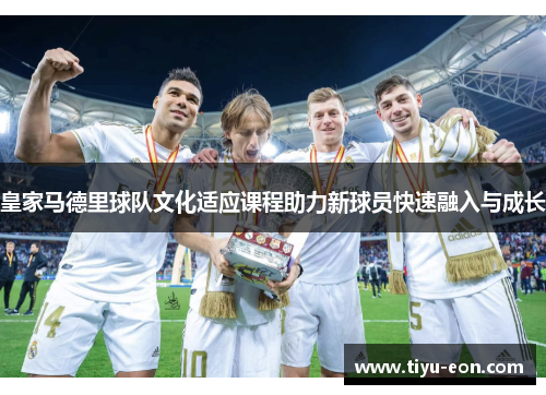 皇家马德里球队文化适应课程助力新球员快速融入与成长