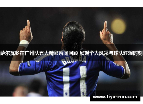 萨尔瓦多在广州队五大精彩瞬间回顾 展现个人风采与球队辉煌时刻