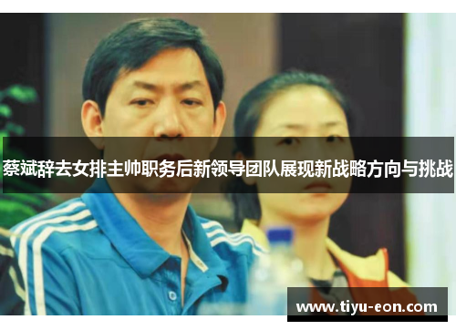 蔡斌辞去女排主帅职务后新领导团队展现新战略方向与挑战