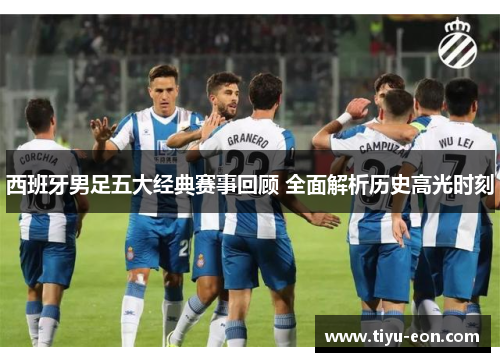 西班牙男足五大经典赛事回顾 全面解析历史高光时刻