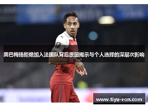 奥巴梅扬拒绝加入法国队背后原因揭示与个人选择的深层次影响