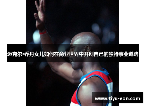 迈克尔·乔丹女儿如何在商业世界中开创自己的独特事业道路