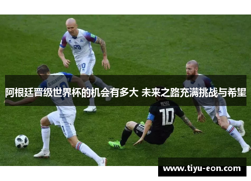 阿根廷晋级世界杯的机会有多大 未来之路充满挑战与希望