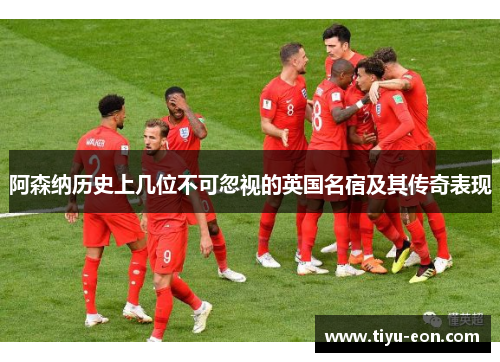 阿森纳历史上几位不可忽视的英国名宿及其传奇表现